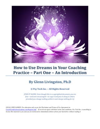 How to Use Dreams in Your Coaching Practice – Part One – An Introduction 
By Glenn Livingston, Ph.D © Psy Tech Inc. – All Rights Reserved (PASS IT ALONG: Even though this is a copyrighted document, you are free—and even encouraged—to copy it and pass it along to others provided you change nothing within it and charge nothing for it) 
LEGAL DISCLAIMER: For education only as per the Disclaimer and Terms of Use Agreement on CoachCertificationAcademy.com/Register.php . If you do not agree with these terms and conditions, Psy Tech Inc. is unwilling to license this material to you and you are instructed to immediately delete it from your hard drive without reading it 
 