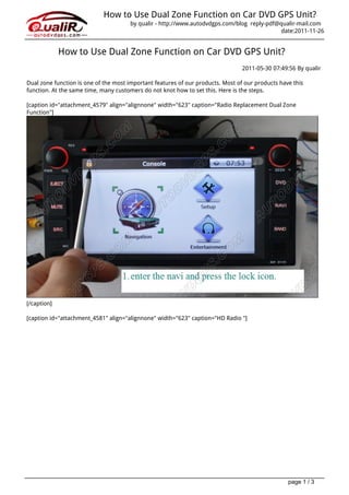 How to Use Dual Zone Function on Car DVD GPS Unit?
                                       by qualir - http://www.autodvdgps.com/blog reply-pdf@qualir-mail.com
                                                                                             date:2011-11-26


             How to Use Dual Zone Function on Car DVD GPS Unit?
                                                                                 2011-05-30 07:49:56 By qualir

Dual zone function is one of the most important features of our products. Most of our products have this
function. At the same time, many customers do not knot how to set this. Here is the steps.

[caption id="attachment_4579" align="alignnone" width="623" caption="Radio Replacement Dual Zone
Function"]




[/caption]

[caption id="attachment_4581" align="alignnone" width="623" caption="HD Radio "]




                                                                                                  page 1 / 3
 