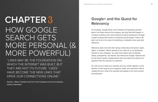 an introduction to google+ for businessan introduction to google+ for business18 19
How Google
search gets
more personal (&
more powerful)
Chapter 3
“Links may be the foundation on
which the Internet was built, but
they are not its future. “Likes”
have become the new links that
drive our connections online.”
Edward J. Black, President and CEO of the Computer and Communications
Industry Association
Google+ and the Quest for
Relevancy
Vic Gundotra, Google Senior Vice President of Engineering and the
lead on all things social at the company, has long held that Google+ is
not about creating a new social network but about pivoting all of Google
(a giant company with dozens of products) around people. That’s a tall
task, but it’s all in the name of something us marketers know quite well:
relevancy!
Relevancy starts and ends with having context about the person, place,
object, or situation. What’s relevant to you, after all, is not necessarily
relevant to your colleague. You each have distinct sets of interests,
biases, perspectives, and desires. But without the Google+ features that
tie into search results, Google search was more about the coding of an
algorithm than the nuances of a searcher.
So, how can you make your business and your content appear in more
relevant, human ways to your prospects, leads, and customers? We’ve
created this list in order from quickest and easiest to the most involved
and advanced.
 