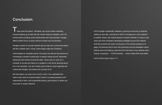 an introduction to google+ for businessan introduction to google+ for business32 33
These were the basics. Ultimately, any social media marketing
involves staying up-to-date with the various features released, and it all
comes back to building actual relationships with actual people. Google+
offers another forum to share relevant content and conversation.
Google’s version of a social network lets you tap into a community-based
site like LinkedIn with a visual, share-happy angle like Facebook.
Unfortunately for marketers stuck in the past, the internet has become an
increasingly crowded cocktail party of people milling around, distracted,
interacting with friends and brands alike. There’s just no room for a
marketer to be lazy and stand on a soapbox in the corner shouting about
his or her business. You can’t simply push content or push agendas into
a place like Google+ and expect any success at all.
But fortunately, you know how to work a room. You understand the
need to add value by sharing helpful content, by asking questions and
responding to them, and by generally being a good person to others you
encounter on social networks.
Conclusion.
As for Google+ specifically, between a growing community of potential
visitors to your site, a strong tie to SEO on Google.com, and a platform
to publish, share, and interact based on shared interests, it’s easy to see
more and more marketers developing strategies around this network.
And their success will come not because of the simple presence of a
page, but because they’ll know that practicing inbound strategies means
adding value and helping customers find what they’re truly seeking when
buying: a business — YOUR business — which makes their lives better.
And to that we give a big ol’ +1!
 