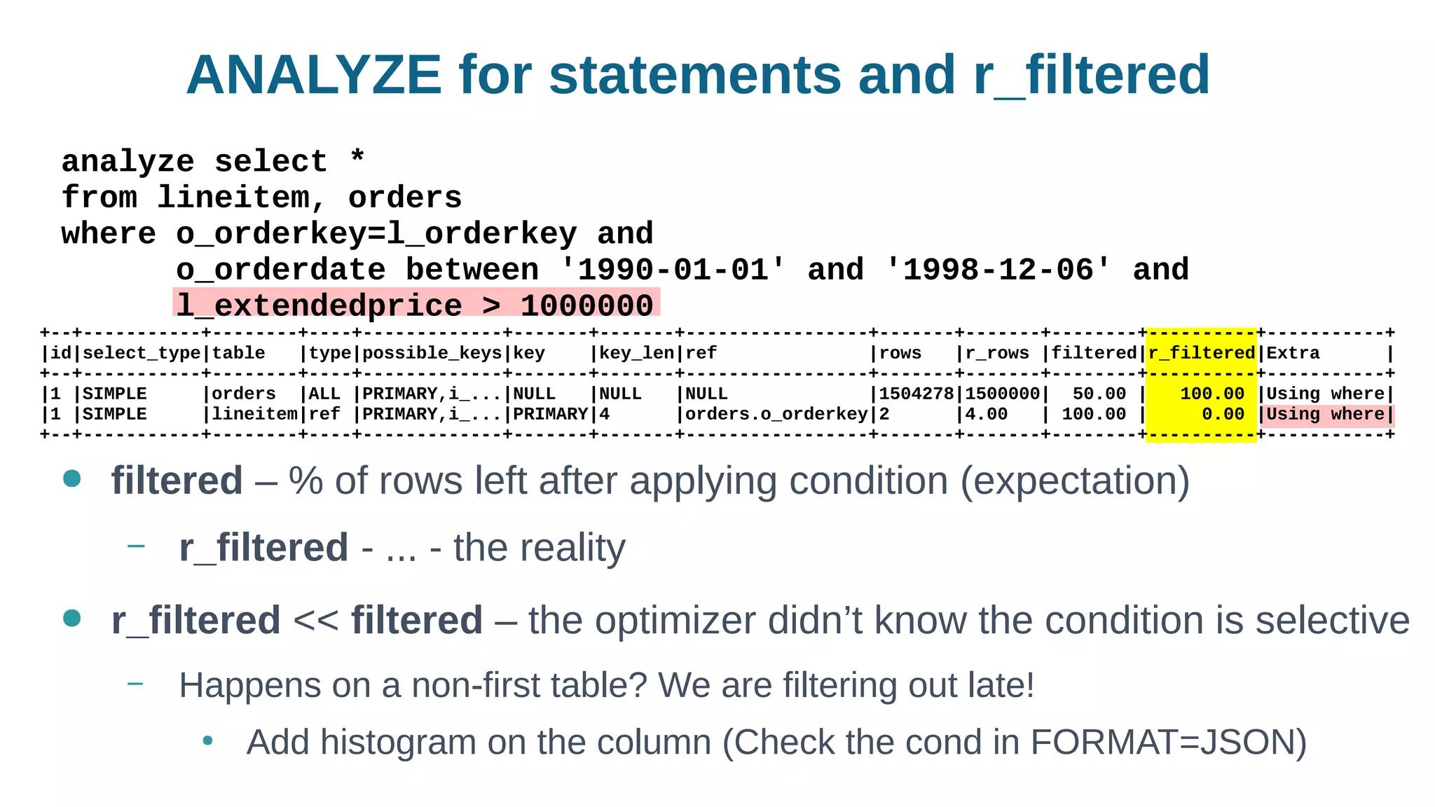 ANALYZE for statements and r_filtered
● filtered – % of rows left after applying condition (expectation)
– r_filtered - ... - the reality
● r_filtered << filtered – the optimizer didn’t know the condition is selective
– Happens on a non-first table? We are filtering out late!
●
Add histogram on the column (Check the cond in FORMAT=JSON)
analyze select *
from lineitem, orders
where o_orderkey=l_orderkey and
o_orderdate between '1990-01-01' and '1998-12-06' and
l_extendedprice > 1000000
+--+-----------+--------+----+-------------+-------+-------+-----------------+-------+-------+--------+----------+-----------+
|id|select_type|table |type|possible_keys|key |key_len|ref |rows |r_rows |filtered|r_filtered|Extra |
+--+-----------+--------+----+-------------+-------+-------+-----------------+-------+-------+--------+----------+-----------+
|1 |SIMPLE |orders |ALL |PRIMARY,i_...|NULL |NULL |NULL |1504278|1500000| 50.00 | 100.00 |Using where|
|1 |SIMPLE |lineitem|ref |PRIMARY,i_...|PRIMARY|4 |orders.o_orderkey|2 |4.00 | 100.00 | 0.00 |Using where|
+--+-----------+--------+----+-------------+-------+-------+-----------------+-------+-------+--------+----------+-----------+
 
