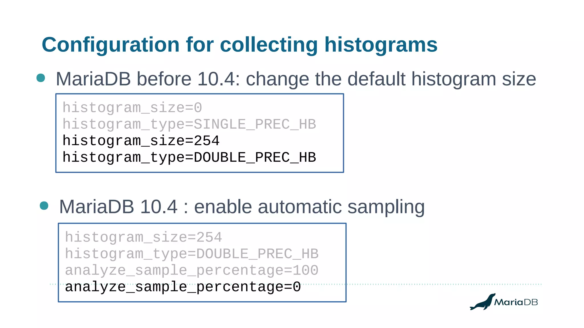 Configuration for collecting histograms
histogram_size=0
histogram_type=SINGLE_PREC_HB
histogram_size=254
histogram_type=DOUBLE_PREC_HB
● MariaDB before 10.4: change the default histogram size
● MariaDB 10.4 : enable automatic sampling
histogram_size=254
histogram_type=DOUBLE_PREC_HB
analyze_sample_percentage=100
analyze_sample_percentage=0
 