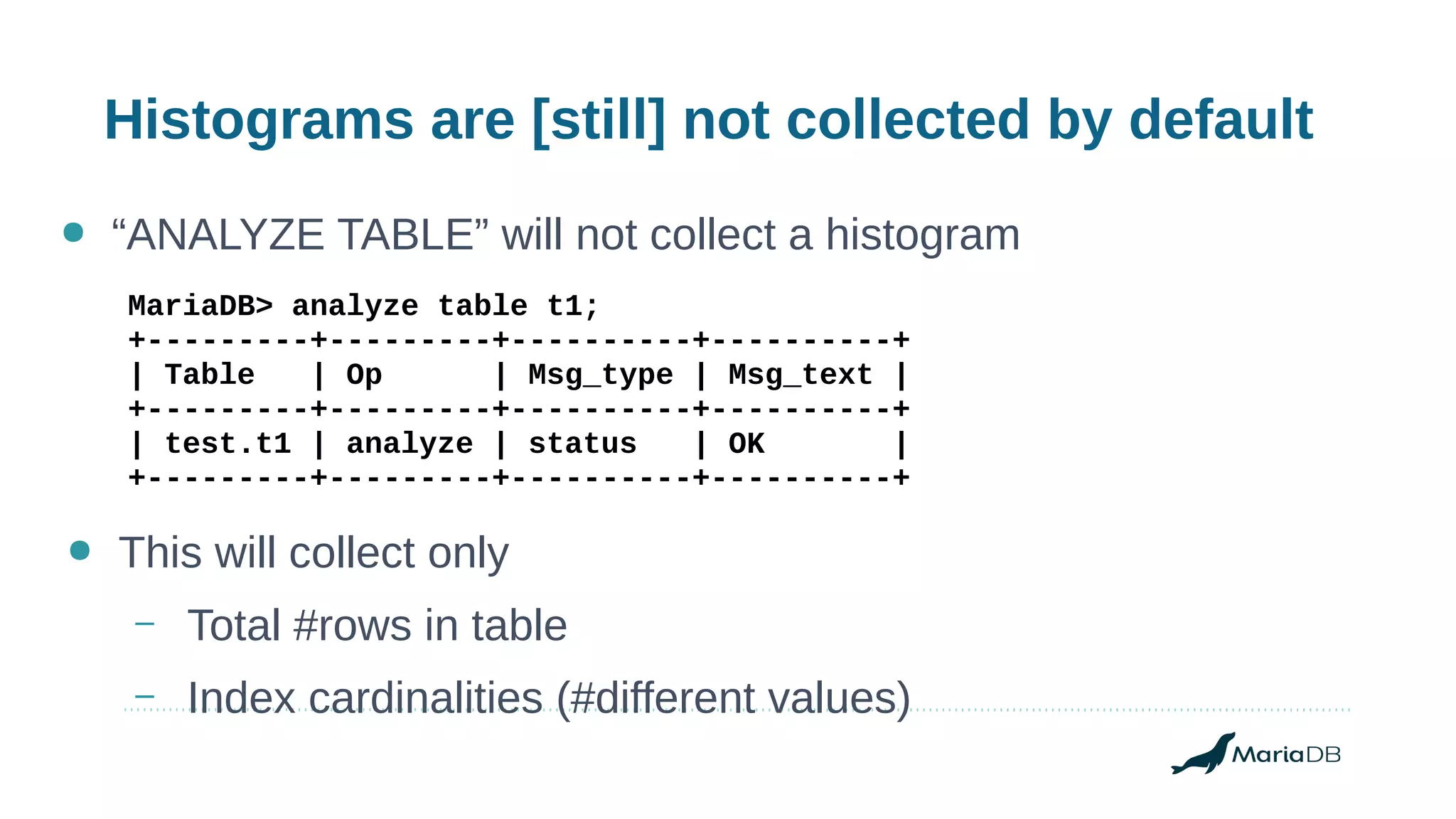 Histograms are [still] not collected by default
● “ANALYZE TABLE” will not collect a histogram
MariaDB> analyze table t1;
+---------+---------+----------+----------+
| Table | Op | Msg_type | Msg_text |
+---------+---------+----------+----------+
| test.t1 | analyze | status | OK |
+---------+---------+----------+----------+
● This will collect only
– Total #rows in table
– Index cardinalities (#different values)
 