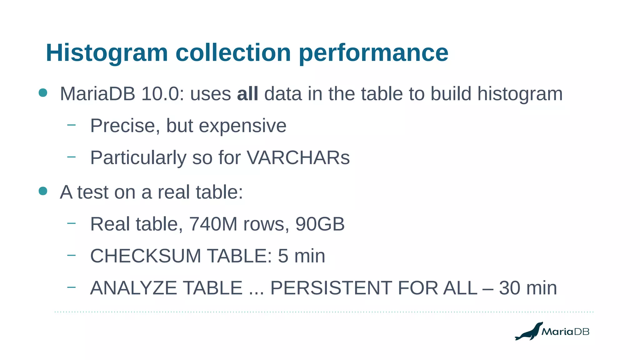 Histogram collection performance
● MariaDB 10.0: uses all data in the table to build histogram
– Precise, but expensive
– Particularly so for VARCHARs
● A test on a real table:
– Real table, 740M rows, 90GB
– CHECKSUM TABLE: 5 min
– ANALYZE TABLE ... PERSISTENT FOR ALL – 30 min
 