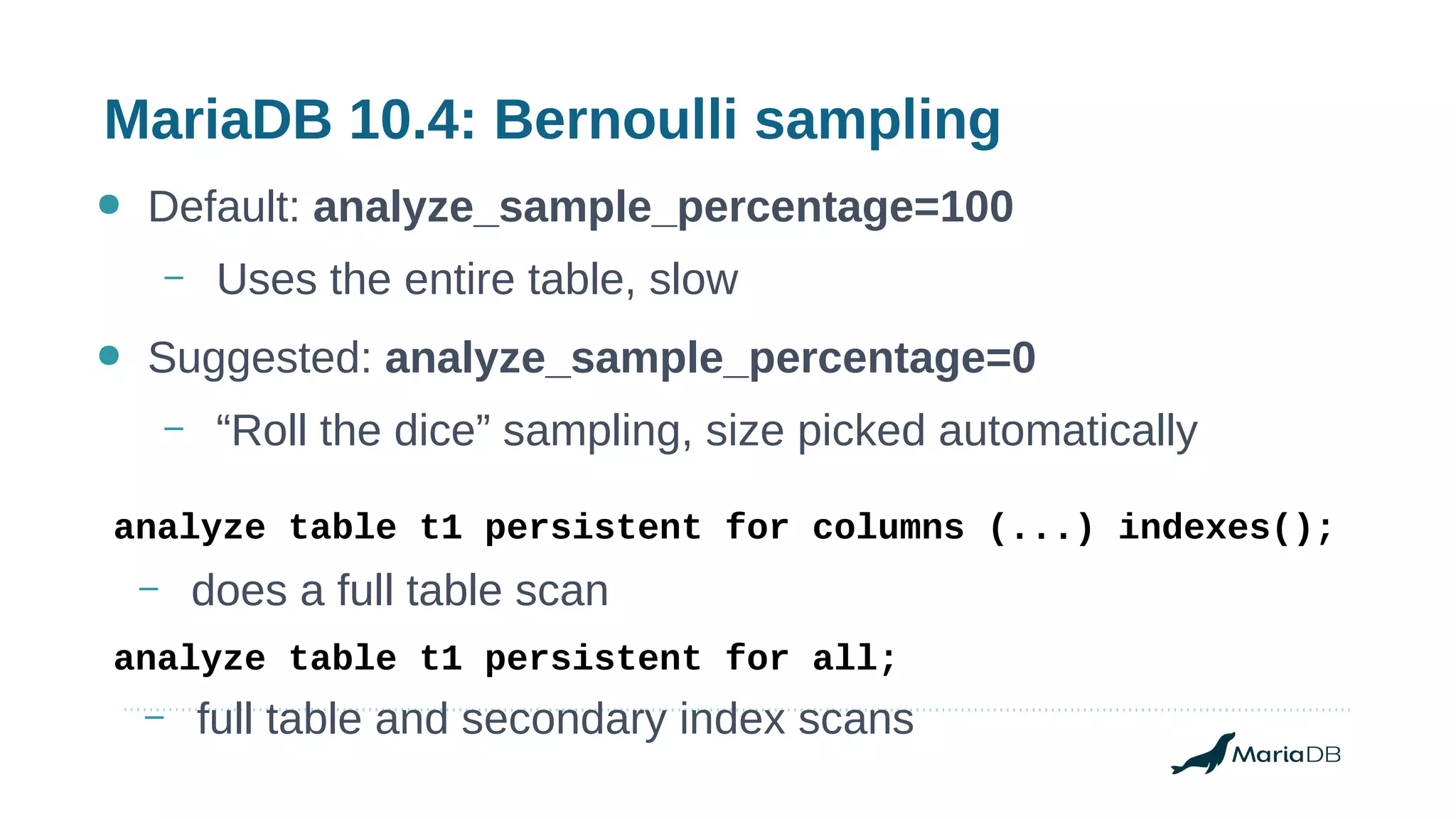 MariaDB 10.4: Bernoulli sampling
● Default: analyze_sample_percentage=100
– Uses the entire table, slow
● Suggested: analyze_sample_percentage=0
– “Roll the dice” sampling, size picked automatically
analyze table t1 persistent for columns (...) indexes();
analyze table t1 persistent for all;
– full table and secondary index scans
– does a full table scan
 