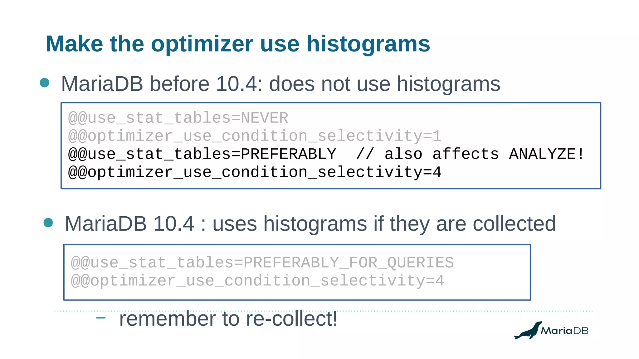 Make the optimizer use histograms
@@use_stat_tables=NEVER
@@optimizer_use_condition_selectivity=1
@@use_stat_tables=PREFERABLY // also affects ANALYZE!
@@optimizer_use_condition_selectivity=4
● MariaDB before 10.4: does not use histograms
● MariaDB 10.4 : uses histograms if they are collected
@@use_stat_tables=PREFERABLY_FOR_QUERIES
@@optimizer_use_condition_selectivity=4
– remember to re-collect!
 