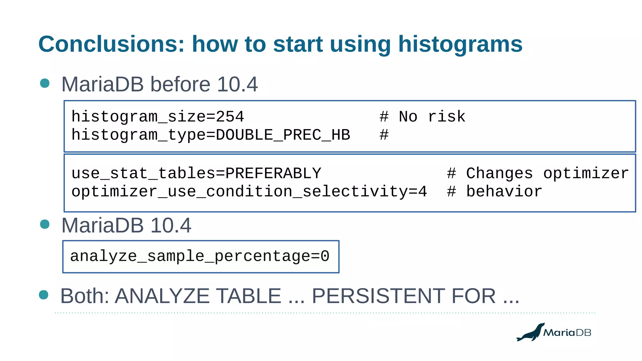 Conclusions: how to start using histograms
● MariaDB before 10.4
analyze_sample_percentage=0
use_stat_tables=PREFERABLY # Changes optimizer
optimizer_use_condition_selectivity=4 # behavior
● MariaDB 10.4
● Both: ANALYZE TABLE ... PERSISTENT FOR ...
histogram_size=254 # No risk
histogram_type=DOUBLE_PREC_HB #
 
