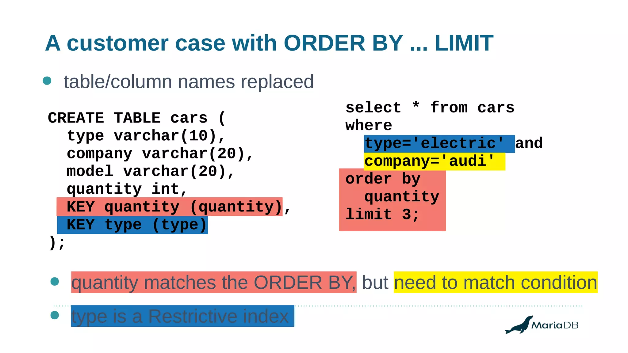 A customer case with ORDER BY ... LIMIT
● table/column names replaced
CREATE TABLE cars (
type varchar(10),
company varchar(20),
model varchar(20),
quantity int,
KEY quantity (quantity),
KEY type (type)
);
select * from cars
where
type='electric' and
company='audi'
order by
quantity
limit 3;
● table/column names replaced
● quantity matches the ORDER BY, but need to match condition
● type is a Restrictive index
 