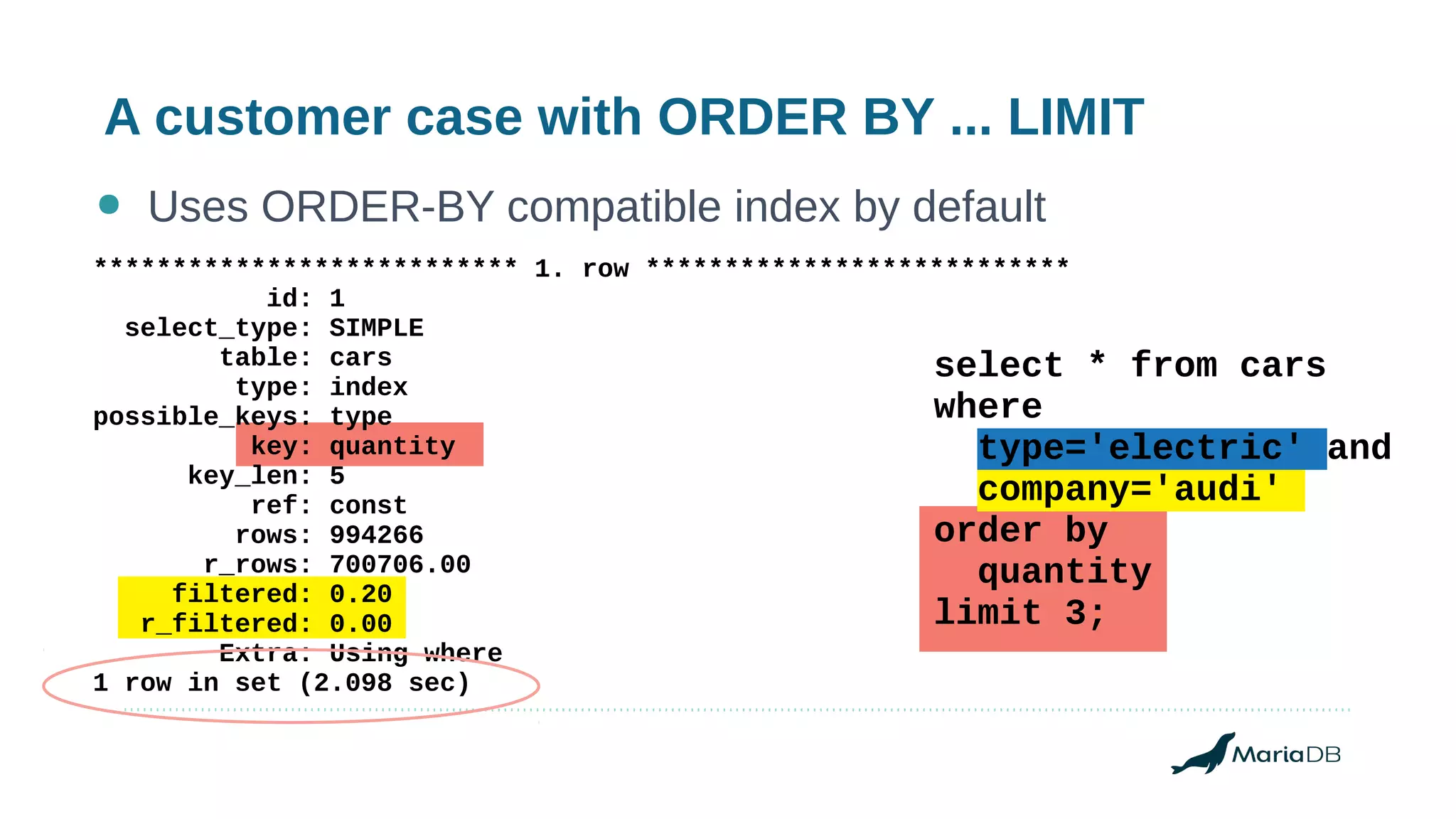 A customer case with ORDER BY ... LIMIT
● Uses ORDER-BY compatible index by default
*************************** 1. row ***************************
id: 1
select_type: SIMPLE
table: cars
type: index
possible_keys: type
key: quantity
key_len: 5
ref: const
rows: 994266
r_rows: 700706.00
filtered: 0.20
r_filtered: 0.00
Extra: Using where
1 row in set (2.098 sec)
select * from cars
where
type='electric' and
company='audi'
order by
quantity
limit 3;
 