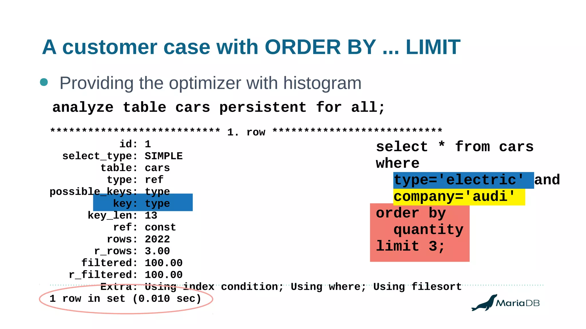 A customer case with ORDER BY ... LIMIT
● Providing the optimizer with histogram
*************************** 1. row ***************************
id: 1
select_type: SIMPLE
table: cars
type: ref
possible_keys: type
key: type
key_len: 13
ref: const
rows: 2022
r_rows: 3.00
filtered: 100.00
r_filtered: 100.00
Extra: Using index condition; Using where; Using filesort
1 row in set (0.010 sec)
analyze table cars persistent for all;
select * from cars
where
type='electric' and
company='audi'
order by
quantity
limit 3;
 