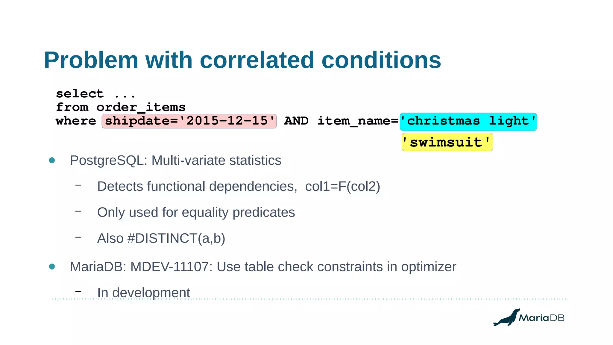 Problem with correlated conditions
● PostgreSQL: Multi-variate statistics
– Detects functional dependencies, col1=F(col2)
– Only used for equality predicates
– Also #DISTINCT(a,b)
● MariaDB: MDEV-11107: Use table check constraints in optimizer
– In development
select ...
from order_items
where shipdate='2015-12-15' AND item_name='christmas light'
'swimsuit'
 