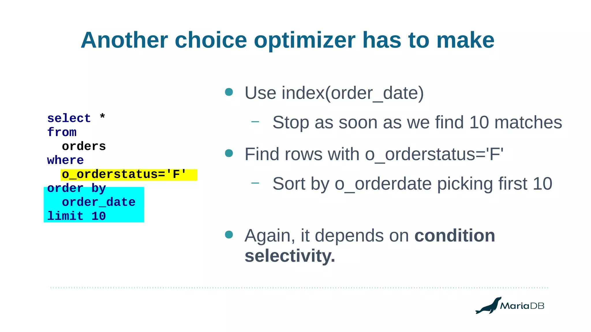 Another choice optimizer has to make
select *
from
orders
where
o_orderstatus='F'
order by
order_date
limit 10
● Use index(order_date)
– Stop as soon as we find 10 matches
● Find rows with o_orderstatus='F'
– Sort by o_orderdate picking first 10
● Again, it depends on condition
selectivity.
 