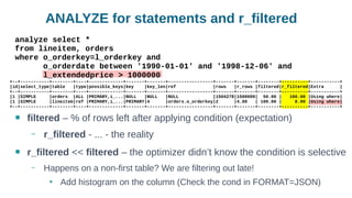 ANALYZE for statements and r_filtered
● filtered – % of rows left after applying condition (expectation)
– r_filtered - ... - the reality
● r_filtered << filtered – the optimizer didn’t know the condition is selective
– Happens on a non-first table? We are filtering out late!
●
Add histogram on the column (Check the cond in FORMAT=JSON)
analyze select *
from lineitem, orders
where o_orderkey=l_orderkey and
o_orderdate between '1990-01-01' and '1998-12-06' and
l_extendedprice > 1000000
+--+-----------+--------+----+-------------+-------+-------+-----------------+-------+-------+--------+----------+-----------+
|id|select_type|table |type|possible_keys|key |key_len|ref |rows |r_rows |filtered|r_filtered|Extra |
+--+-----------+--------+----+-------------+-------+-------+-----------------+-------+-------+--------+----------+-----------+
|1 |SIMPLE |orders |ALL |PRIMARY,i_...|NULL |NULL |NULL |1504278|1500000| 50.00 | 100.00 |Using where|
|1 |SIMPLE |lineitem|ref |PRIMARY,i_...|PRIMARY|4 |orders.o_orderkey|2 |4.00 | 100.00 | 0.00 |Using where|
+--+-----------+--------+----+-------------+-------+-------+-----------------+-------+-------+--------+----------+-----------+
 