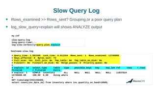 # Query_time: 1.961549 Lock_time: 0.011164 Rows_sent: 1 Rows_examined: 11745000
# Rows_affected: 0 Bytes_sent: 73
# Full_scan: Yes Full_join: No Tmp_table: No Tmp_table_on_disk: No
# Filesort: No Filesort_on_disk: No Merge_passes: 0 Priority_queue: No
#
# explain: id select_type table type possible_keys key key_len ref rows r_rows
filtered r_filtered Extra
# explain: 1 SIMPLE inventory ALL NULL NULL NULL NULL 11837024
11745000.00 100.00 0.00 Using where
#
SET timestamp=1551155484;
select count(inv_date_sk) from inventory where inv_quantity_on_hand>10000;
Slow Query Log
slow-query-log
long-query-time=...
log-slow-verbosity=query_plan,explain
my.cnf
hostname-slow.log
● Rows_examined >> Rows_sent? Grouping,or a poor query plan
● log_slow_query=explain will shows ANALYZE output
 