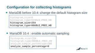 Configuration for collecting histograms
histogram_size=0
histogram_type=SINGLE_PREC_HB
histogram_size=254
histogram_type=DOUBLE_PREC_HB
● MariaDB before 10.4: change the default histogram size
● MariaDB 10.4 : enable automatic sampling
histogram_size=254
histogram_type=DOUBLE_PREC_HB
analyze_sample_percentage=100
analyze_sample_percentage=0
 