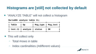 Histograms are [still] not collected by default
● “ANALYZE TABLE” will not collect a histogram
MariaDB> analyze table t1;
+---------+---------+----------+----------+
| Table | Op | Msg_type | Msg_text |
+---------+---------+----------+----------+
| test.t1 | analyze | status | OK |
+---------+---------+----------+----------+
● This will collect only
– Total #rows in table
– Index cardinalities (#different values)
 