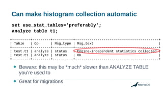 Can make histogram collection automatic
set use_stat_tables='preferably';
analyze table t1;
+---------+---------+----------+-----------------------------------------+
| Table | Op | Msg_type | Msg_text |
+---------+---------+----------+-----------------------------------------+
| test.t1 | analyze | status | Engine-independent statistics collected |
| test.t1 | analyze | status | OK |
+---------+---------+----------+-----------------------------------------+
● Beware: this may be *much* slower than ANALYZE TABLE
you’re used to
● Great for migrations
 