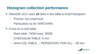 Histogram collection performance
● MariaDB 10.0: uses all data in the table to build histogram
– Precise, but expensive
– Particularly so for VARCHARs
● A test on a real table:
– Real table, 740M rows, 90GB
– CHECKSUM TABLE: 5 min
– ANALYZE TABLE ... PERSISTENT FOR ALL – 30 min
 