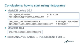 Conclusions: how to start using histograms
● MariaDB before 10.4
analyze_sample_percentage=0
use_stat_tables=PREFERABLY # Changes optimizer
optimizer_use_condition_selectivity=4 # behavior
● MariaDB 10.4
● Both: ANALYZE TABLE ... PERSISTENT FOR ...
histogram_size=254 # No risk
histogram_type=DOUBLE_PREC_HB #
 