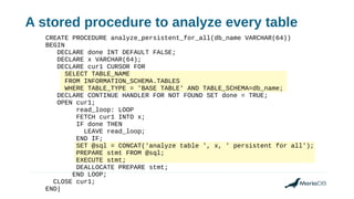 A stored procedure to analyze every table
CREATE PROCEDURE analyze_persistent_for_all(db_name VARCHAR(64))
BEGIN
DECLARE done INT DEFAULT FALSE;
DECLARE x VARCHAR(64);
DECLARE cur1 CURSOR FOR
SELECT TABLE_NAME
FROM INFORMATION_SCHEMA.TABLES
WHERE TABLE_TYPE = 'BASE TABLE' AND TABLE_SCHEMA=db_name;
DECLARE CONTINUE HANDLER FOR NOT FOUND SET done = TRUE;
OPEN cur1;
read_loop: LOOP
FETCH cur1 INTO x;
IF done THEN
LEAVE read_loop;
END IF;
SET @sql = CONCAT('analyze table ', x, ' persistent for all');
PREPARE stmt FROM @sql;
EXECUTE stmt;
DEALLOCATE PREPARE stmt;
END LOOP;
CLOSE cur1;
END|
 
