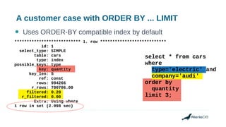 A customer case with ORDER BY ... LIMIT
● Uses ORDER-BY compatible index by default
*************************** 1. row ***************************
id: 1
select_type: SIMPLE
table: cars
type: index
possible_keys: type
key: quantity
key_len: 5
ref: const
rows: 994266
r_rows: 700706.00
filtered: 0.20
r_filtered: 0.00
Extra: Using where
1 row in set (2.098 sec)
select * from cars
where
type='electric' and
company='audi'
order by
quantity
limit 3;
 