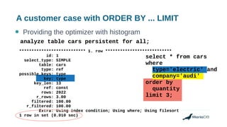 A customer case with ORDER BY ... LIMIT
● Providing the optimizer with histogram
*************************** 1. row ***************************
id: 1
select_type: SIMPLE
table: cars
type: ref
possible_keys: type
key: type
key_len: 13
ref: const
rows: 2022
r_rows: 3.00
filtered: 100.00
r_filtered: 100.00
Extra: Using index condition; Using where; Using filesort
1 row in set (0.010 sec)
analyze table cars persistent for all;
select * from cars
where
type='electric' and
company='audi'
order by
quantity
limit 3;
 