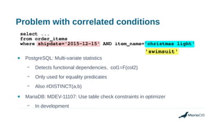 Problem with correlated conditions
● PostgreSQL: Multi-variate statistics
– Detects functional dependencies, col1=F(col2)
– Only used for equality predicates
– Also #DISTINCT(a,b)
● MariaDB: MDEV-11107: Use table check constraints in optimizer
– In development
select ...
from order_items
where shipdate='2015-12-15' AND item_name='christmas light'
'swimsuit'
 
