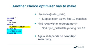 Another choice optimizer has to make
select *
from
orders
where
o_orderstatus='F'
order by
order_date
limit 10
● Use index(order_date)
– Stop as soon as we find 10 matches
● Find rows with o_orderstatus='F'
– Sort by o_orderdate picking first 10
● Again, it depends on condition
selectivity.
 