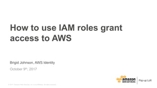 © 2017, Amazon Web Services, Inc. or its Affiliates. All rights reserved.
Brigid Johnson, AWS Identity
October 9th, 2017
How to use IAM roles grant
access to AWS
 