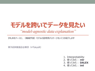 モデルを跨いでデータを見たい
“model-agnostic data explanation”
IML本をベースに、（機械学習）モデルの説明用パッケージをいくつか紹介します
第76回R勉強会＠東京（#TokyoR）
1. Interpretability
2. 使ってみた： mlr
3. 使ってみた： DALEX
4. 使ってみた： iml
 