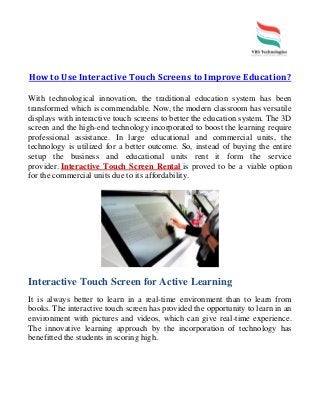How to Use Interactive Touch Screens to Improve Education?
With technological innovation, the traditional education system has been
transformed which is commendable. Now, the modern classroom has versatile
displays with interactive touch screens to better the education system. The 3D
screen and the high-end technology incorporated to boost the learning require
professional assistance. In large educational and commercial units, the
technology is utilized for a better outcome. So, instead of buying the entire
setup the business and educational units rent it form the service
provider. Interactive Touch Screen Rental is proved to be a viable option
for the commercial units due to its affordability.
Interactive Touch Screen for Active Learning
It is always better to learn in a real-time environment than to learn from
books. The interactive touch screen has provided the opportunity to learn in an
environment with pictures and videos, which can give real-time experience.
The innovative learning approach by the incorporation of technology has
benefitted the students in scoring high.
 