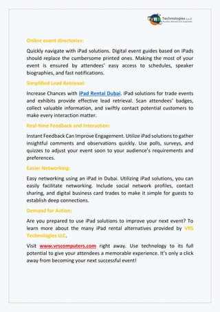 Online event directories:
Quickly navigate with iPad solutions. Digital event guides based on iPads
should replace the cumbersome printed ones. Making the most of your
event is ensured by attendees’ easy access to schedules, speaker
biographies, and fast notifications.
Simplified Lead Retrieval:
Increase Chances with iPad Rental Dubai. IPad solutions for trade events
and exhibits provide effective lead retrieval. Scan attendees’ badges,
collect valuable information, and swiftly contact potential customers to
make every interaction matter.
Real-time Feedback and Interaction:
Instant Feedback Can Improve Engagement. Utilize iPad solutions to gather
insightful comments and observations quickly. Use polls, surveys, and
quizzes to adjust your event soon to your audience’s requirements and
preferences.
Easier Networking:
Easy networking using an iPad in Dubai. Utilizing iPad solutions, you can
easily facilitate networking. Include social network profiles, contact
sharing, and digital business card trades to make it simple for guests to
establish deep connections.
Demand for Action:
Are you prepared to use iPad solutions to improve your next event? To
learn more about the many iPad rental alternatives provided by VRS
Technologies LLC.
Visit www.vrscomputers.com right away. Use technology to its full
potential to give your attendees a memorable experience. It’s only a click
away from becoming your next successful event!
 