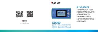 JUST FOR LOCKSMITH
KD900www.keydiy.com
KD900 Operation Manual
1 FREQUENCY TEST
2 GENERATE REMOTE
3 SMART MATCH
4 ALARM/GARAGE
5 OTHER FUNCTIONS
6 SETTINGS
6 Functions
 