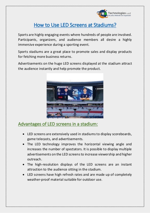 How to Use LED Screens at Stadiums?
Sports are highly engaging events where hundreds of people are involved.
Participants, organizers, and audience members all desire a highly
immersive experience during a sporting event.
Sports stadiums are a great place to promote sales and display products
for fetching more business returns.
Advertisements on the huge LED screens displayed at the stadium attract
the audience instantly and help promote the product.
Advantages of LED screens in a stadium:
 LED screens are extensively used in stadiums to display scoreboards,
game telecasts, and advertisements.
 The LED technology improves the horizontal viewing angle and
increases the number of spectators. It is possible to display multiple
advertisements on the LED screens to increase viewership and higher
outreach.
 The high-resolution displays of the LED screens are an instant
attraction to the audience sitting in the stadium.
 LED screens have high refresh rates and are made up of completely
weather-proof material suitable for outdoor use.
 