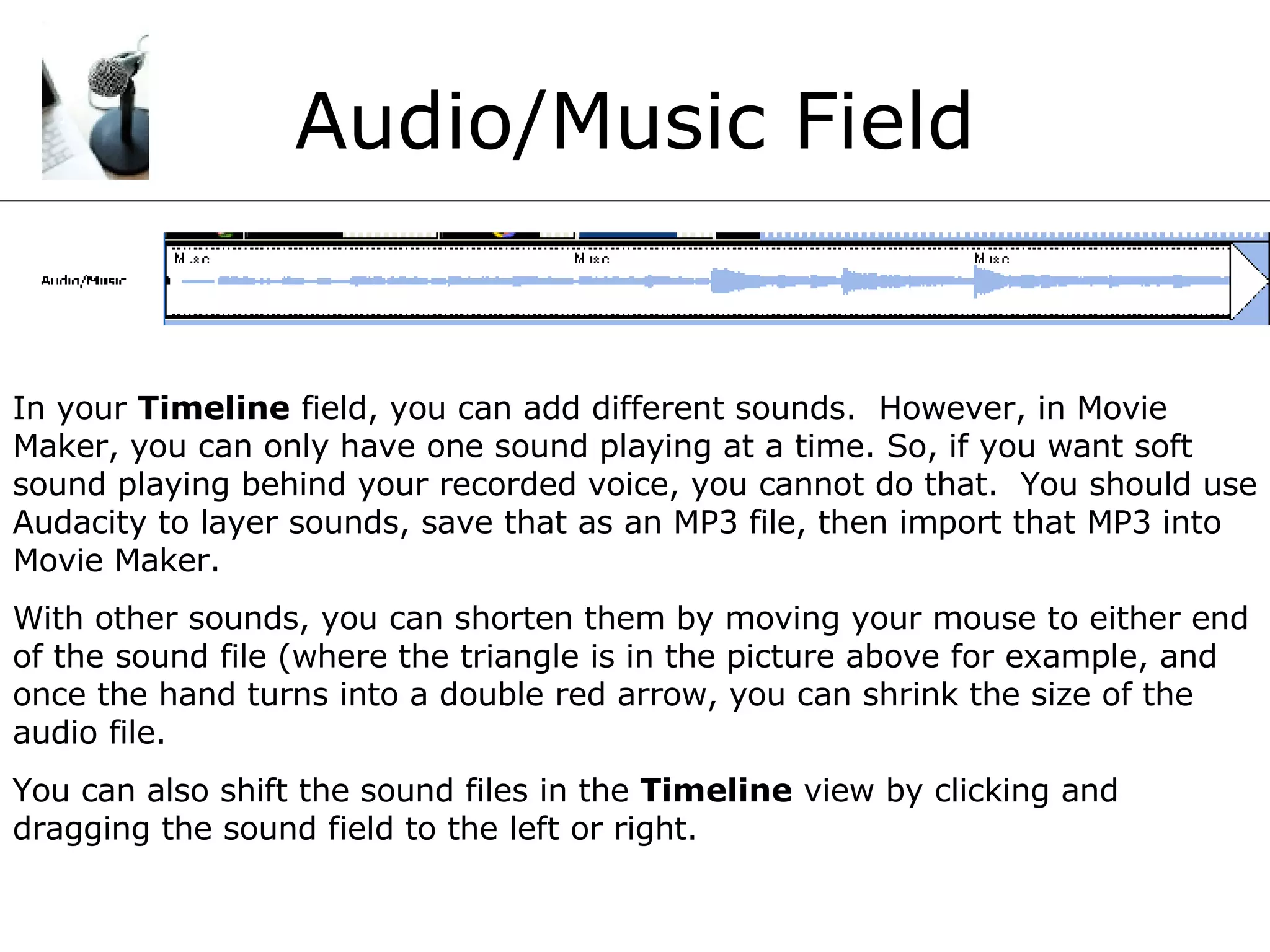 Audio/Music Field In your  Timeline  field, you can add different sounds.  However, in Movie Maker, you can only have one sound playing at a time. So, if you want soft sound playing behind your recorded voice, you cannot do that.  You should use Audacity to layer sounds, save that as an MP3 file, then import that MP3 into Movie Maker. With other sounds, you can shorten them by moving your mouse to either end of the sound file (where the triangle is in the picture above for example, and once the hand turns into a double red arrow, you can shrink the size of the audio file. You can also shift the sound files in the  Timeline  view by clicking and dragging the sound field to the left or right. 