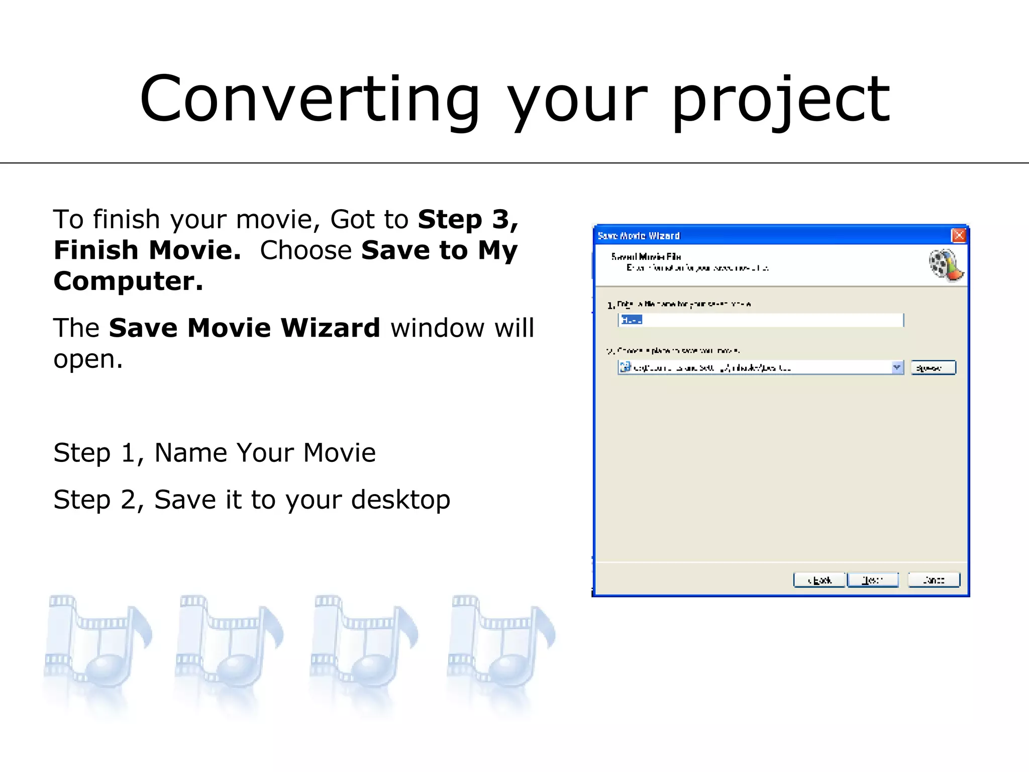 Converting your project To finish your movie, Got to  Step 3, Finish Movie.   Choose  Save to My Computer. The  Save Movie Wizard  window will open. Step 1, Name Your Movie Step 2, Save it to your desktop 