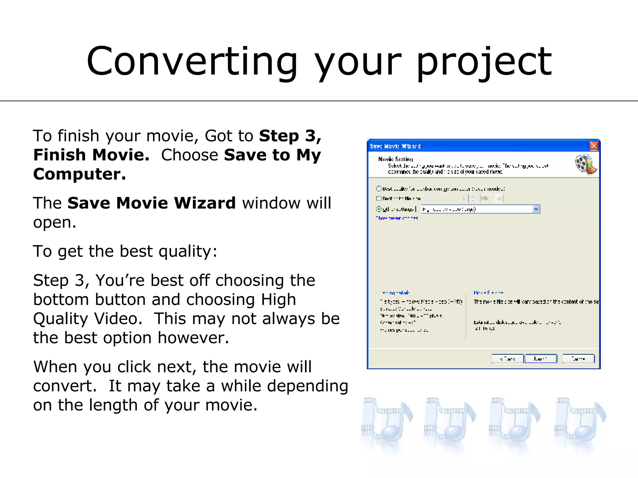 Converting your project To finish your movie, Got to  Step 3, Finish Movie.   Choose  Save to My Computer. The  Save Movie Wizard  window will open. To get the best quality: Step 3, You’re best off choosing the bottom button and choosing High Quality Video.  This may not always be the best option however. When you click next, the movie will convert.  It may take a while depending on the length of your movie. 
