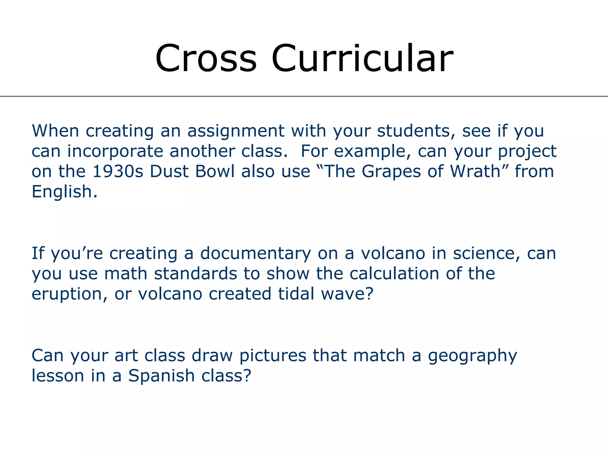 Cross Curricular When creating an assignment with your students, see if you can incorporate another class.  For example, can your project on the 1930s Dust Bowl also use “The Grapes of Wrath” from English. If you’re creating a documentary on a volcano in science, can you use math standards to show the calculation of the eruption, or volcano created tidal wave? Can your art class draw pictures that match a geography lesson in a Spanish class? 