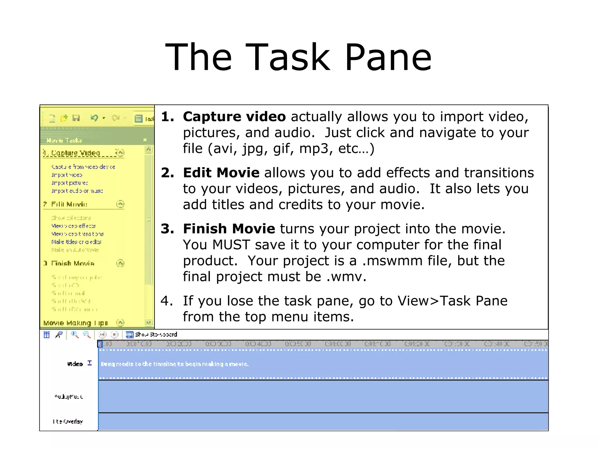 The Task Pane Capture video  actually allows you to import video, pictures, and audio.  Just click and navigate to your file (avi, jpg, gif, mp3, etc…) Edit Movie  allows you to add effects and transitions to your videos, pictures, and audio.  It also lets you add titles and credits to your movie. Finish Movie  turns your project into the movie.  You MUST save it to your computer for the final product.  Your project is a .mswmm file, but the final project must be .wmv. If you lose the task pane, go to View>Task Pane from the top menu items. 