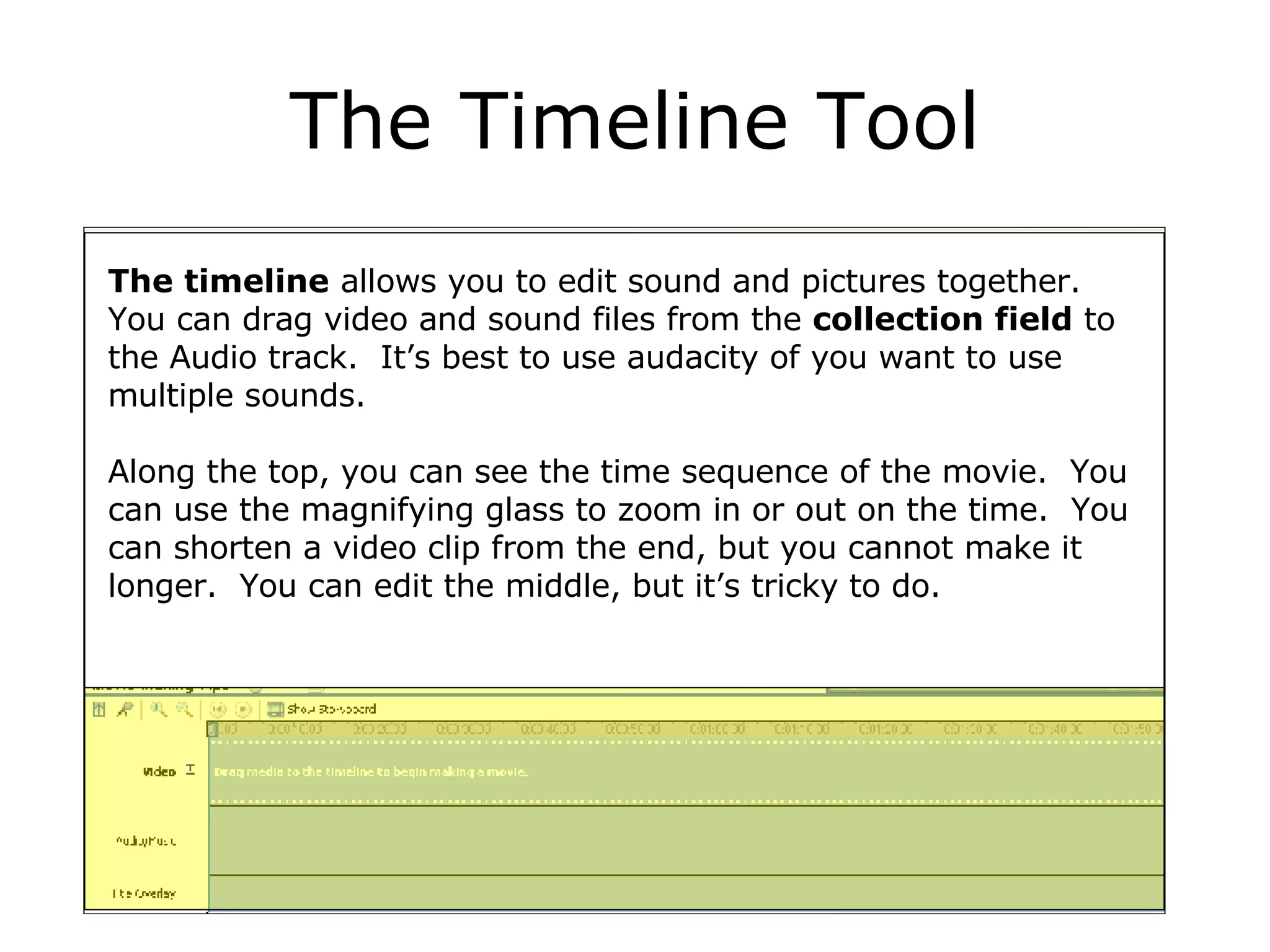 The Timeline Tool The timeline  allows you to edit sound and pictures together.  You can drag video and sound files from the  collection field  to the Audio track.  It’s best to use audacity of you want to use multiple sounds. Along the top, you can see the time sequence of the movie.  You can use the magnifying glass to zoom in or out on the time.  You can shorten a video clip from the end, but you cannot make it longer.  You can edit the middle, but it’s tricky to do. 