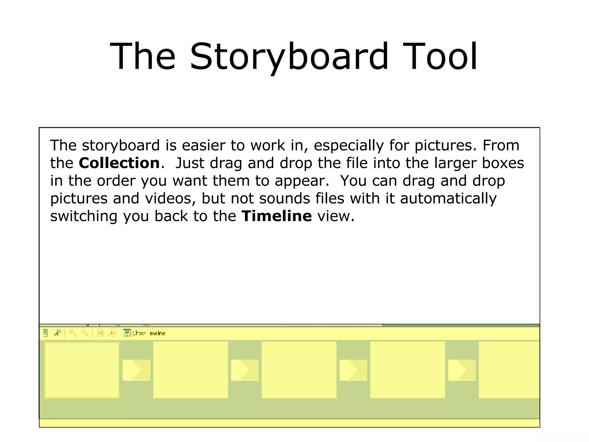 The Storyboard Tool The storyboard is easier to work in, especially for pictures. From the  Collection .  Just drag and drop the file into the larger boxes in the order you want them to appear.  You can drag and drop pictures and videos, but not sounds files with it automatically switching you back to the  Timeline  view. 