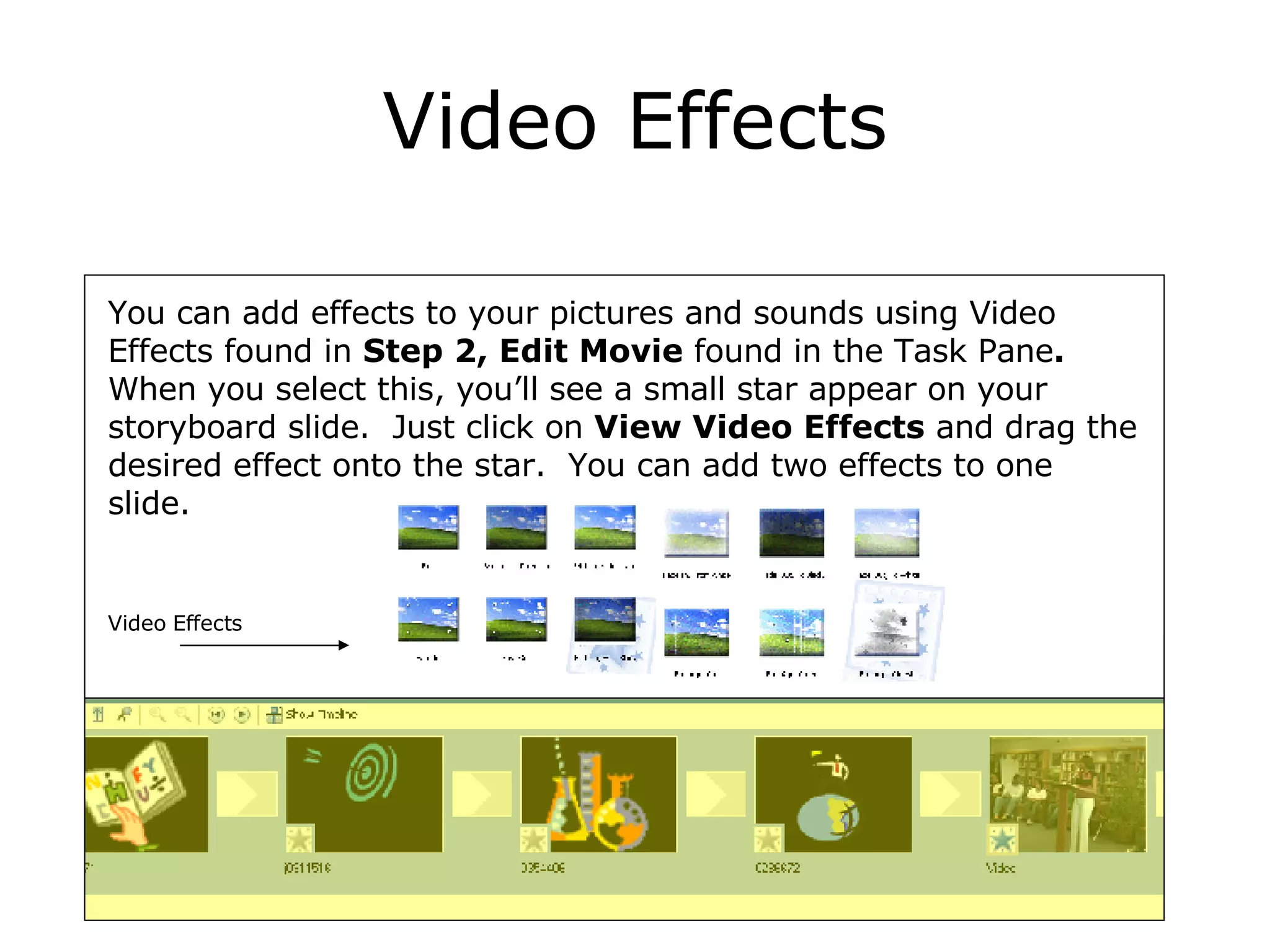 Video Effects You can add effects to your pictures and sounds using Video Effects found in  Step 2, Edit Movie  found   in the Task Pane .  When you select this, you’ll see a small star appear on your storyboard slide.  Just click on  View Video Effects  and drag the desired effect onto the star.  You can add two effects to one slide. Video Effects 