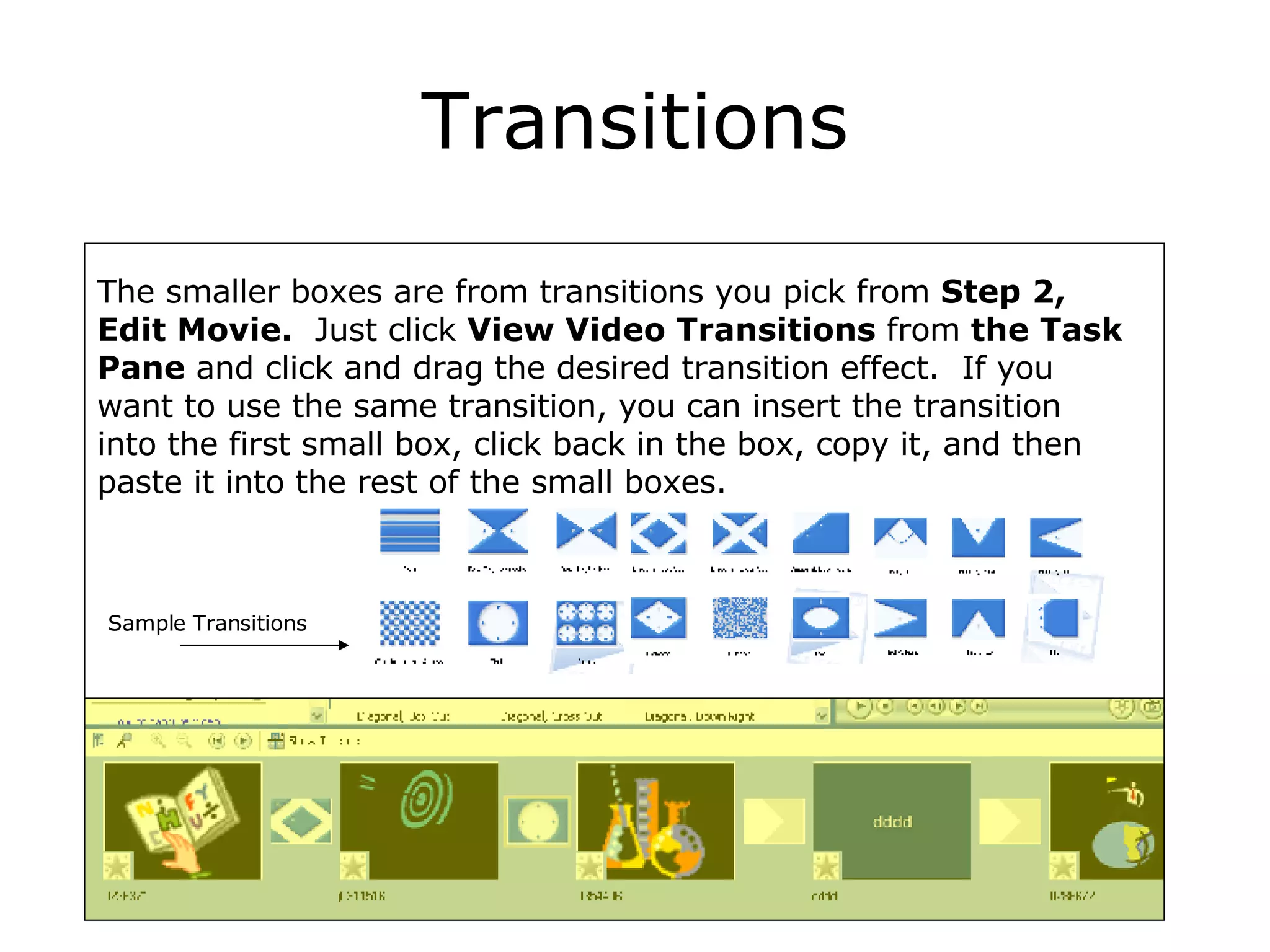 Transitions The smaller boxes are from transitions you pick from  Step 2, Edit Movie.   Just click  View Video Transitions  from  the Task Pane  and click and drag the desired transition effect.  If you want to use the same transition, you can insert the transition into the first small box, click back in the box, copy it, and then paste it into the rest of the small boxes. Sample Transitions 