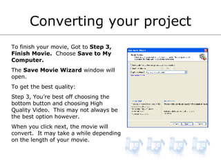 Converting your project To finish your movie, Got to  Step 3, Finish Movie.   Choose  Save to My Computer. The  Save Movie Wizard  window will open. To get the best quality: Step 3, You’re best off choosing the bottom button and choosing High Quality Video.  This may not always be the best option however. When you click next, the movie will convert.  It may take a while depending on the length of your movie. 