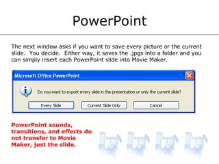 PowerPoint The next window asks if you want to save every picture or the current slide.  You decide.  Either way, it saves the .jpgs into a folder and you can simply insert each PowerPoint slide into Movie Maker. PowerPoint sounds, transitions, and effects do not transfer to Movie Maker, just the slide. 