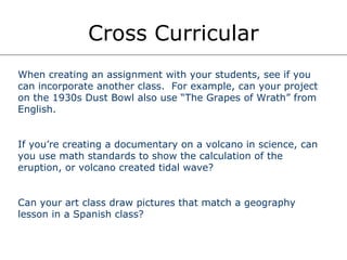 Cross Curricular When creating an assignment with your students, see if you can incorporate another class.  For example, can your project on the 1930s Dust Bowl also use “The Grapes of Wrath” from English. If you’re creating a documentary on a volcano in science, can you use math standards to show the calculation of the eruption, or volcano created tidal wave? Can your art class draw pictures that match a geography lesson in a Spanish class? 