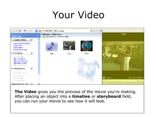 Your Video The Video  gives you the preview of the movie you’re making.  After placing an object into a  timeline  or  storyboard  field, you can run your movie to see how it will look. 