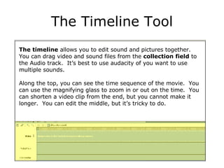 The Timeline Tool The timeline  allows you to edit sound and pictures together.  You can drag video and sound files from the  collection field  to the Audio track.  It’s best to use audacity of you want to use multiple sounds. Along the top, you can see the time sequence of the movie.  You can use the magnifying glass to zoom in or out on the time.  You can shorten a video clip from the end, but you cannot make it longer.  You can edit the middle, but it’s tricky to do. 