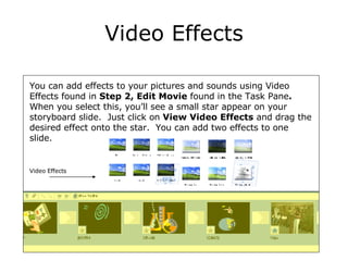 Video Effects You can add effects to your pictures and sounds using Video Effects found in  Step 2, Edit Movie  found   in the Task Pane .  When you select this, you’ll see a small star appear on your storyboard slide.  Just click on  View Video Effects  and drag the desired effect onto the star.  You can add two effects to one slide. Video Effects 