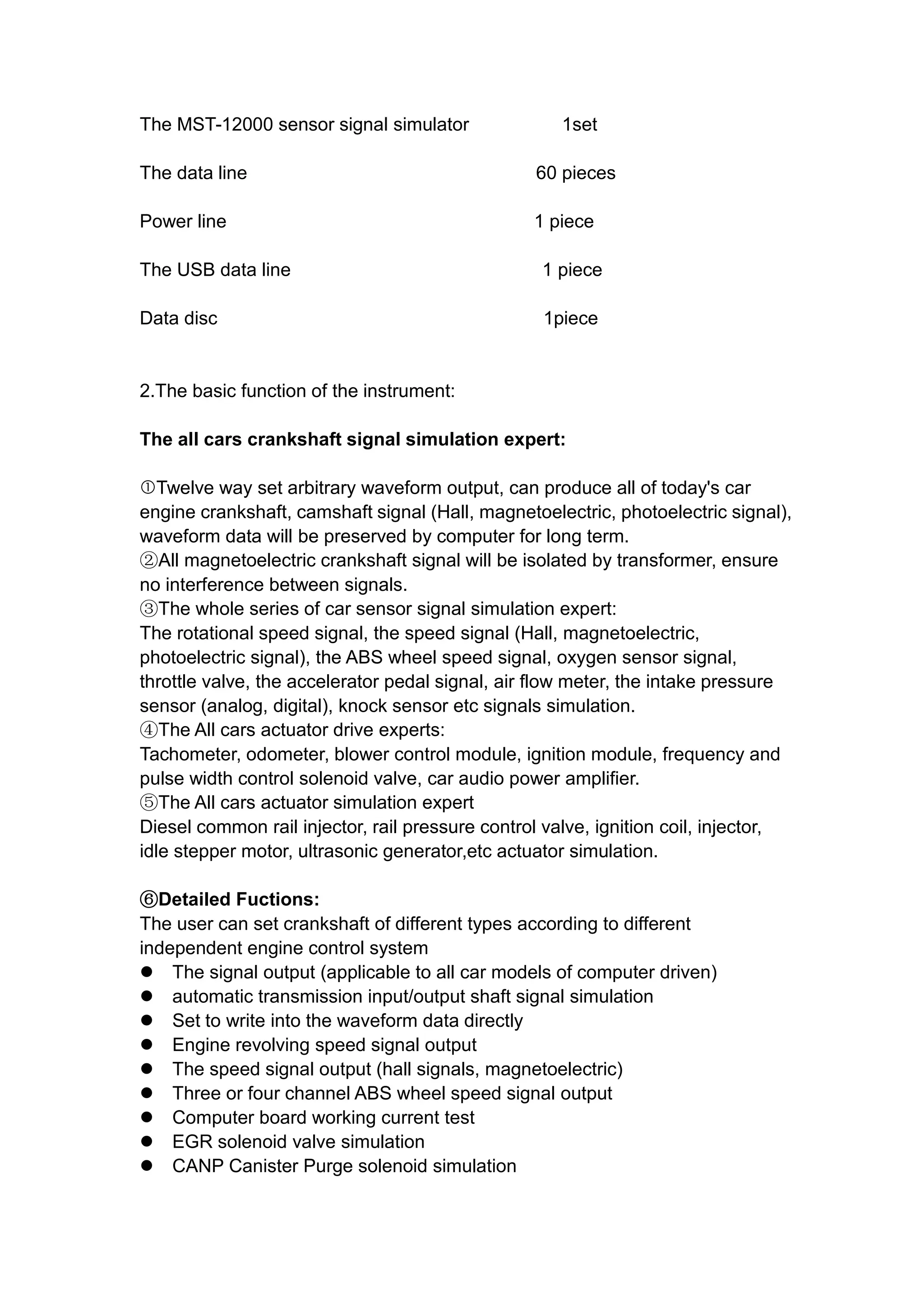 The MST-12000 sensor signal simulator 1set
The data line 60 pieces
Power line 1 piece
The USB data line 1 piece
Data disc 1piece
2.The basic function of the instrument:
The all cars crankshaft signal simulation expert:
Twelve way set arbitrary waveform output, can produce all of today's car
engine crankshaft, camshaft signal (Hall, magnetoelectric, photoelectric signal),
waveform data will be preserved by computer for long term.
②All magnetoelectric crankshaft signal will be isolated by transformer, ensure
no interference between signals.
③The whole series of car sensor signal simulation expert:
The rotational speed signal, the speed signal (Hall, magnetoelectric,
photoelectric signal), the ABS wheel speed signal, oxygen sensor signal,
throttle valve, the accelerator pedal signal, air flow meter, the intake pressure
sensor (analog, digital), knock sensor etc signals simulation.
④The All cars actuator drive experts:
Tachometer, odometer, blower control module, ignition module, frequency and
pulse width control solenoid valve, car audio power amplifier.
⑤The All cars actuator simulation expert
Diesel common rail injector, rail pressure control valve, ignition coil, injector,
idle stepper motor, ultrasonic generator,etc actuator simulation.
⑥Detailed Fuctions:
The user can set crankshaft of different types according to different
independent engine control system
 The signal output (applicable to all car models of computer driven)
 automatic transmission input/output shaft signal simulation
 Set to write into the waveform data directly
 Engine revolving speed signal output
 The speed signal output (hall signals, magnetoelectric)
 Three or four channel ABS wheel speed signal output
 Computer board working current test
 EGR solenoid valve simulation
 CANP Canister Purge solenoid simulation
 